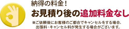 お見積り後の追加料金なし。ご依頼後にお客様のご都合でキャンセルをする場合、出張料・キャンセル料が発生する場合がございます。